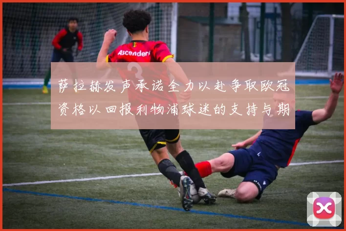 萨拉赫发声承诺全力以赴争取欧冠资格以回报利物浦球迷的支持与期待