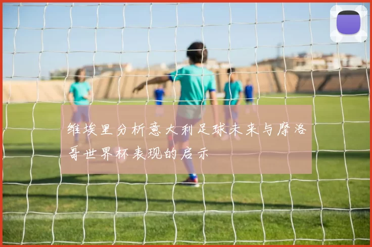 维埃里分析意大利足球未来与摩洛哥世界杯表现的启示
