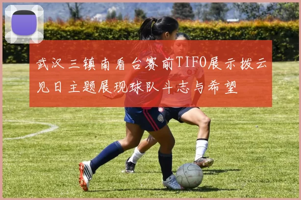 武汉三镇南看台赛前TIFO展示拨云见日主题展现球队斗志与希望