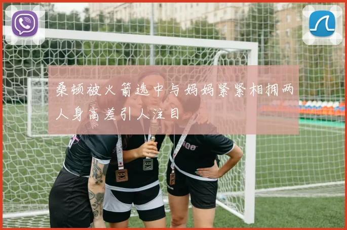 桑顿被火箭选中与妈妈紧紧相拥两人身高差引人注目