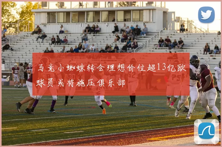 马竞小蜘蛛转会理想价位超13亿欧球员或将施压俱乐部