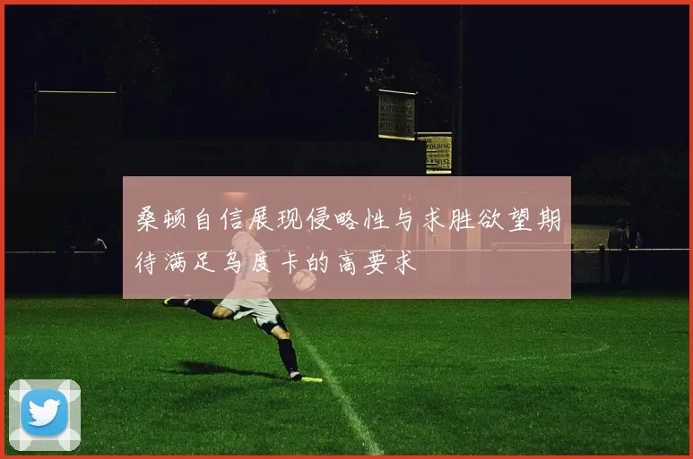 桑顿自信展现侵略性与求胜欲望期待满足乌度卡的高要求