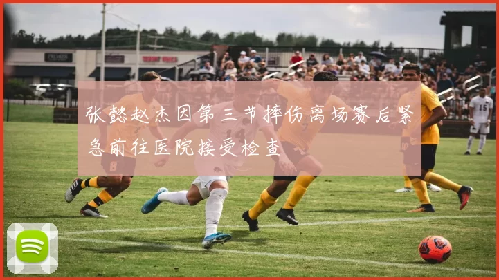 张懿赵杰因第三节摔伤离场赛后紧急前往医院接受检查