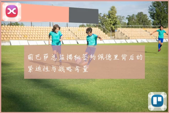 前巴萨总监揭秘签约佩德里背后的紧迫性与战略考量