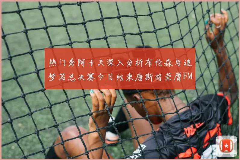 热门秀阿卡夫深入分析布伦森与追梦若总决赛今日结束唐斯将荣膺FMVP