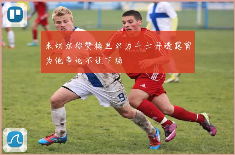 米切尔称赞梅里尔为斗士并透露曾为他争论不让下场