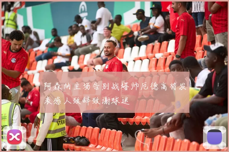 阿森纳主场告别战塔帅厄德高将发表感人致辞致谢球迷