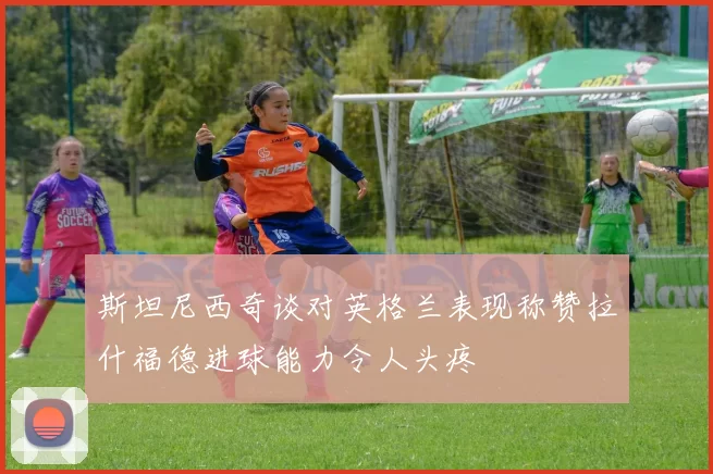 斯坦尼西奇谈对英格兰表现称赞拉什福德进球能力令人头疼
