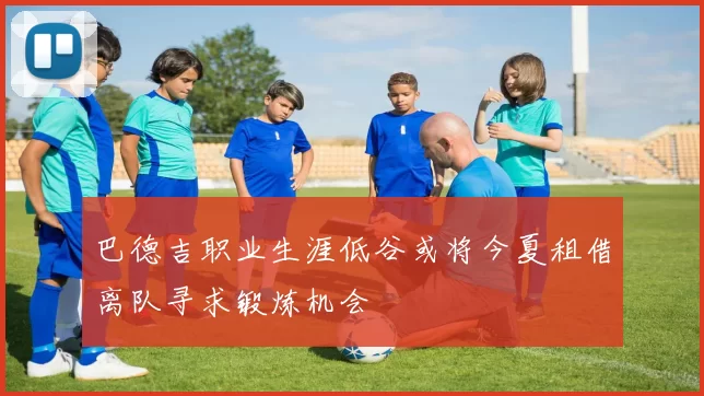 巴德吉职业生涯低谷或将今夏租借离队寻求锻炼机会