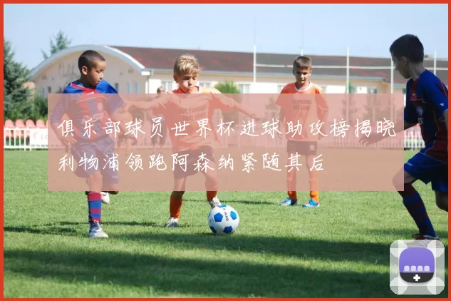 俱乐部球员世界杯进球助攻榜揭晓利物浦领跑阿森纳紧随其后