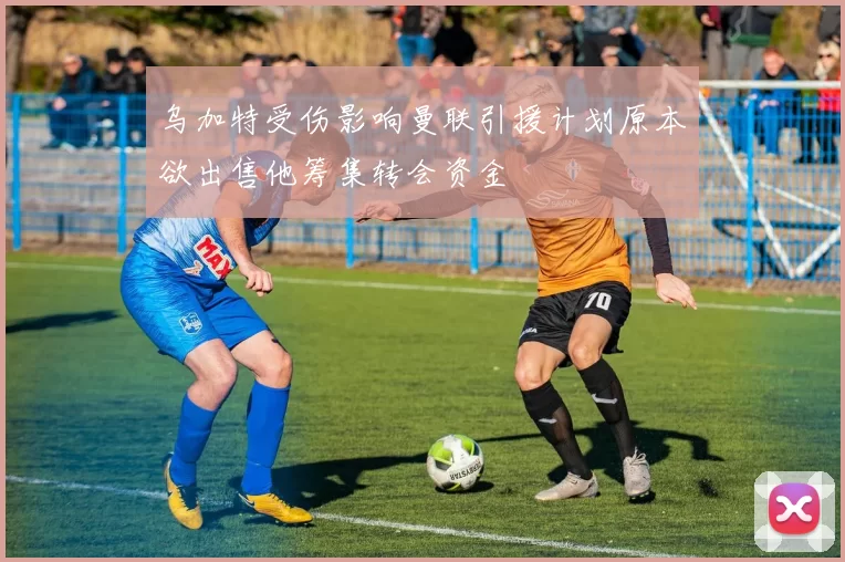 乌加特受伤影响曼联引援计划原本欲出售他筹集转会资金