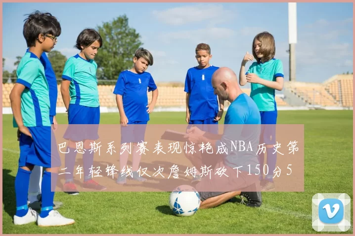 巴恩斯系列赛表现惊艳成NBA历史第二年轻锋线仅次詹姆斯砍下150分50助