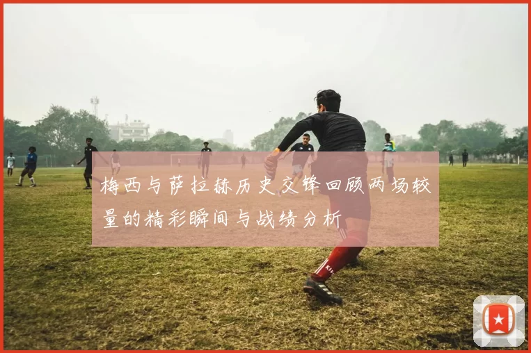 梅西与萨拉赫历史交锋回顾两场较量的精彩瞬间与战绩分析