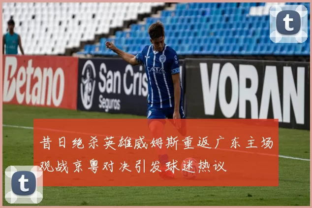 昔日绝杀英雄威姆斯重返广东主场观战京粤对决引发球迷热议
