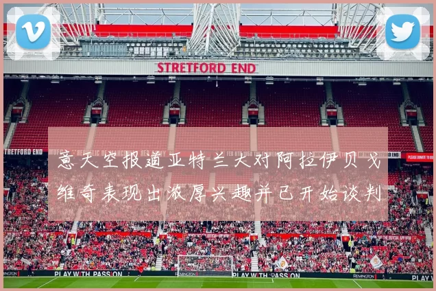 意天空报道亚特兰大对阿拉伊贝戈维奇表现出浓厚兴趣并已开始谈判