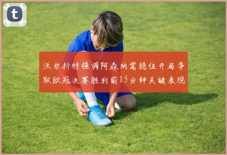 沃尔科特强调阿森纳需稳住开局争取欧冠决赛胜利前15分钟关键表现