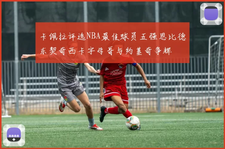 卡佩拉评选NBA最佳球员五强恩比德东契奇西卡字母哥与约基奇争辉