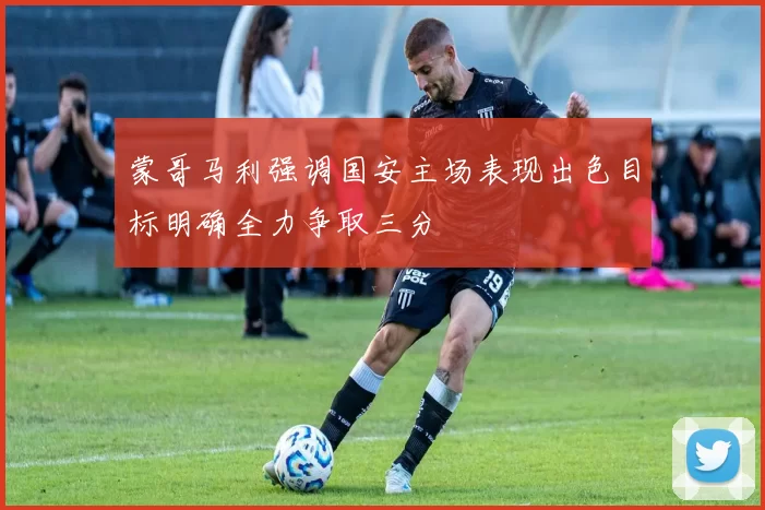 蒙哥马利强调国安主场表现出色目标明确全力争取三分