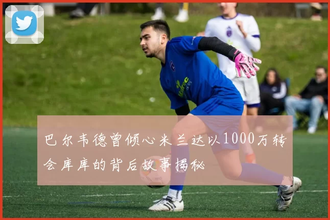 巴尔韦德曾倾心米兰达以1000万转会库库的背后故事揭秘