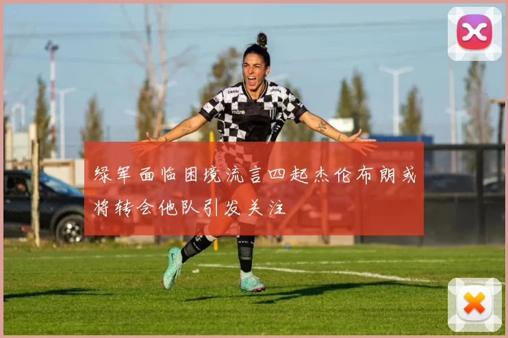 绿军面临困境流言四起杰伦布朗或将转会他队引发关注