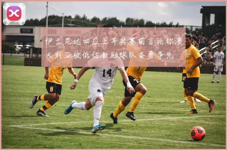 伊兰昆达回应土耳其赛前言论称澳大利亚被低估激励球队奋勇争先