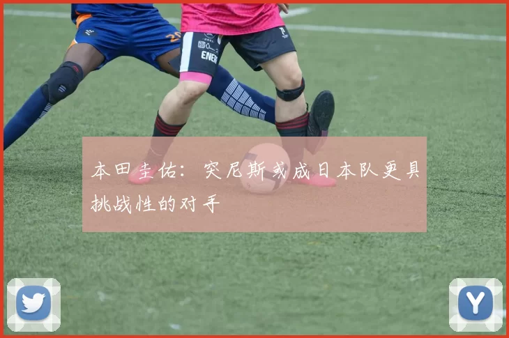 本田圭佑：突尼斯或成日本队更具挑战性的对手