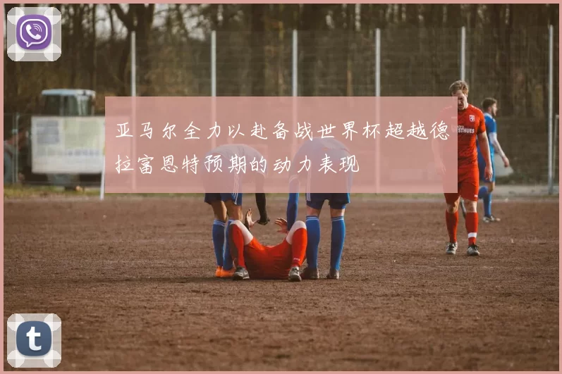 亚马尔全力以赴备战世界杯超越德拉富恩特预期的动力表现